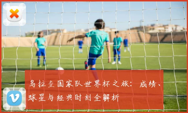 乌拉圭国家队世界杯之旅：成绩、球星与经典时刻全解析