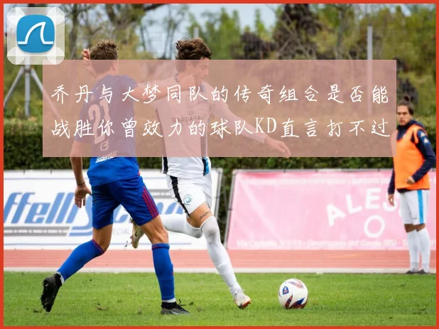 乔丹与大梦同队的传奇组合是否能战胜你曾效力的球队KD直言打不过实在太疯狂