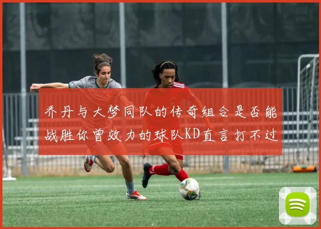 乔丹与大梦同队的传奇组合是否能战胜你曾效力的球队KD直言打不过实在太疯狂