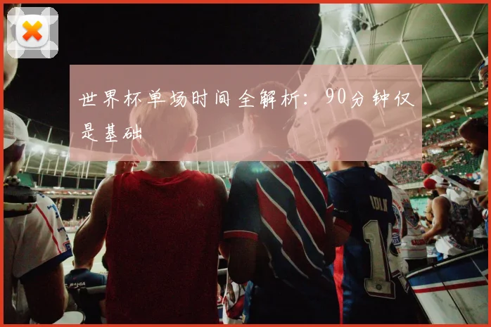 世界杯单场时间全解析：90分钟仅是基础