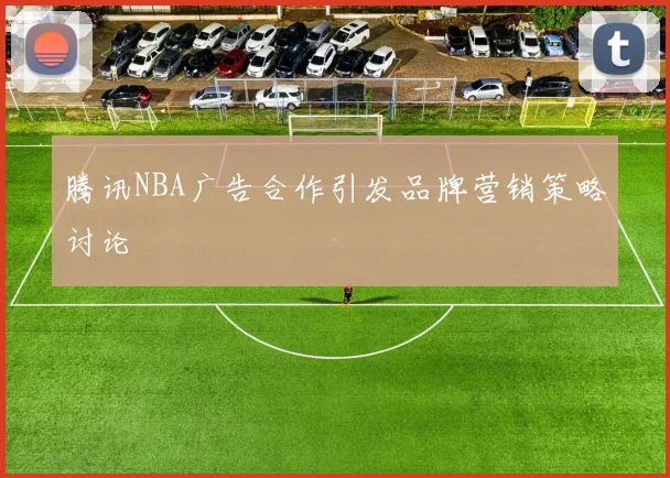 腾讯NBA广告合作引发品牌营销策略讨论