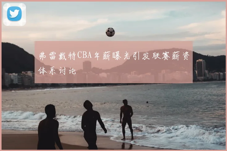 弗雷戴特CBA年薪曝光引发联赛薪资体系讨论