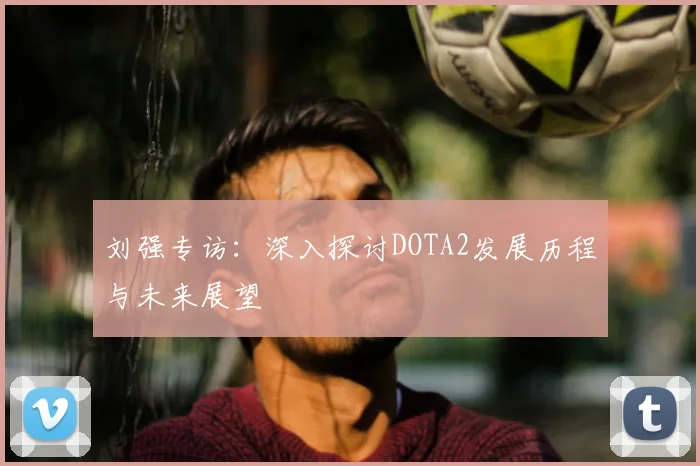 刘强专访:深入探讨DOTA2发展历程与未来展望