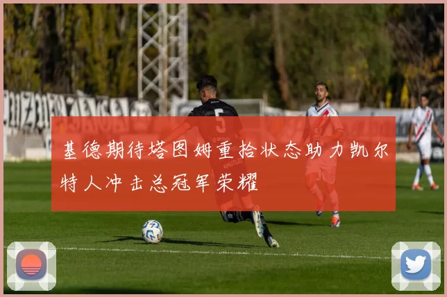 基德期待塔图姆重拾状态助力凯尔特人冲击总冠军荣耀