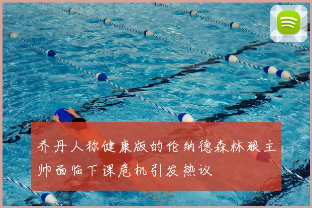 乔丹人称健康版的伦纳德森林狼主帅面临下课危机引发热议
