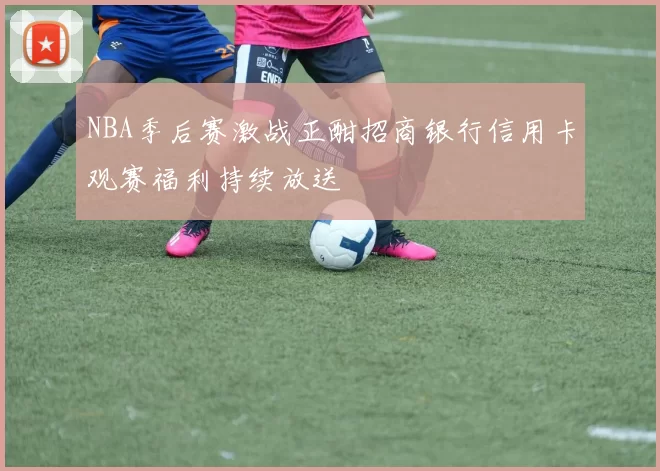 NBA季后赛激战正酣招商银行信用卡观赛福利持续放送
