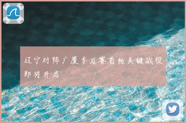 辽宁对阵广厦季后赛首轮关键战役即将开启
