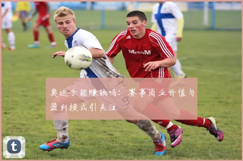 奥运会能赚钱吗:赛事商业价值与盈利模式引关注