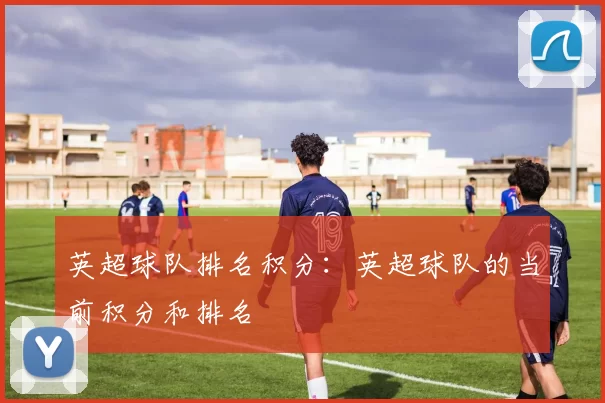 英超球队排名积分：英超球队的当前积分和排名