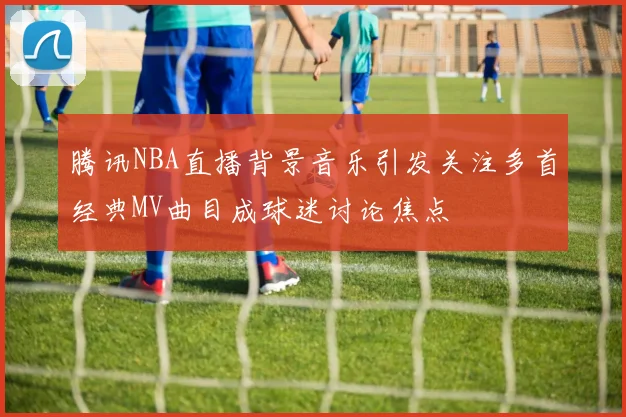 腾讯NBA直播背景音乐引发关注多首经典MV曲目成球迷讨论焦点