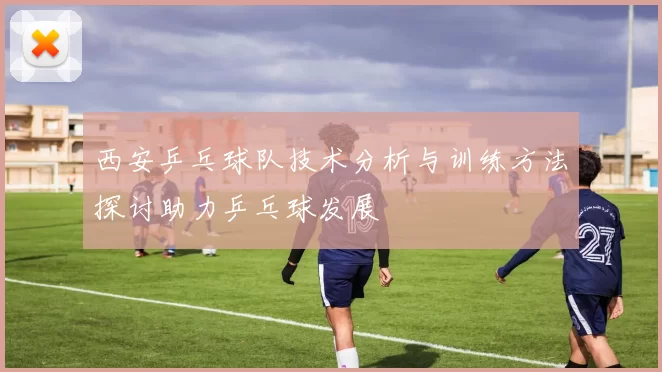 西安乒乓球队技术分析与训练方法探讨助力乒乓球发展