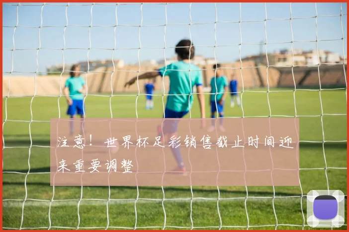 注意！世界杯足彩销售截止时间迎来重要调整