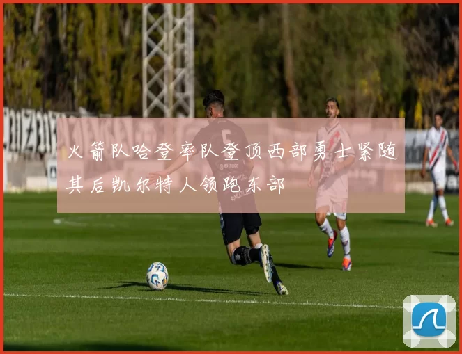 火箭队哈登率队登顶西部勇士紧随其后凯尔特人领跑东部