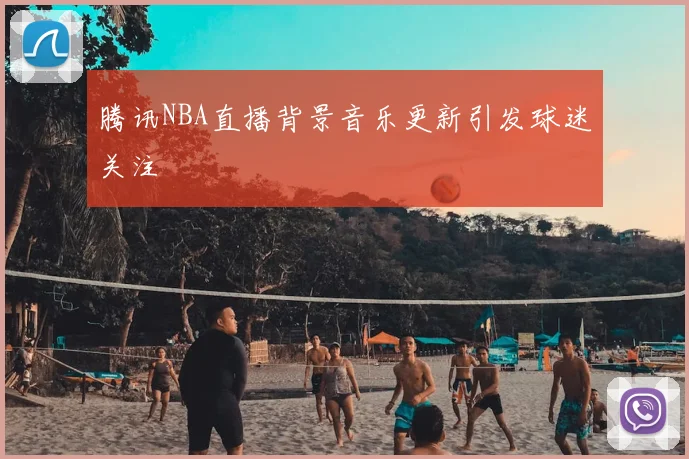 腾讯NBA直播背景音乐更新引发球迷关注