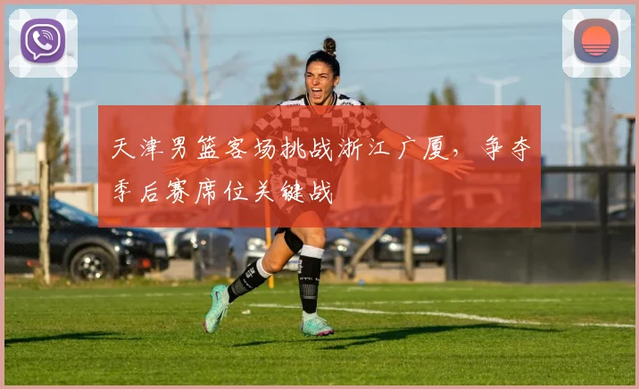 天津男篮客场挑战浙江广厦，争夺季后赛席位关键战