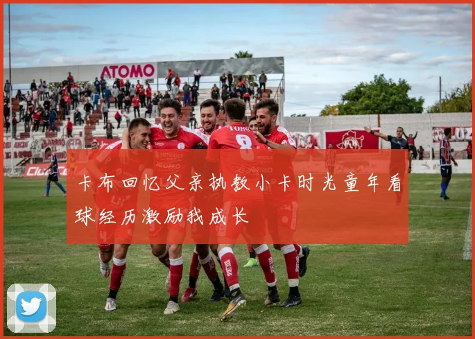 卡布回忆父亲执教小卡时光童年看球经历激励我成长