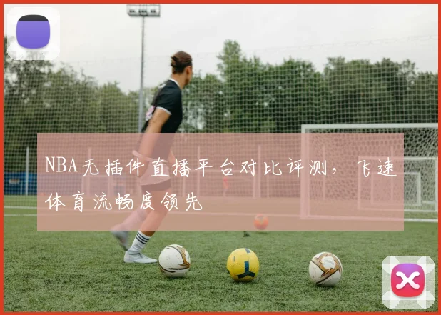 NBA无插件直播平台对比评测，飞速体育流畅度领先
