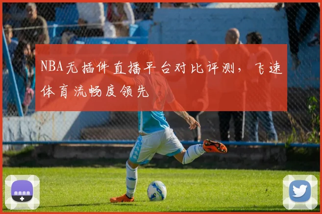 NBA无插件直播平台对比评测，飞速体育流畅度领先