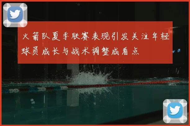火箭队夏季联赛表现引发关注年轻球员成长与战术调整成看点