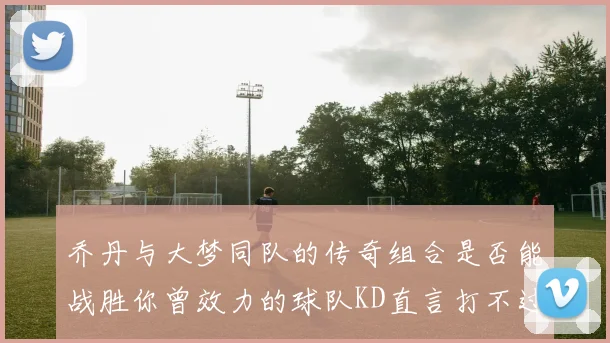 乔丹与大梦同队的传奇组合是否能战胜你曾效力的球队KD直言打不过实在太疯狂
