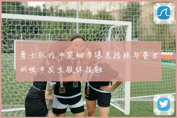 勇士队内冲突细节曝光格林与普尔训练中发生肢体接触