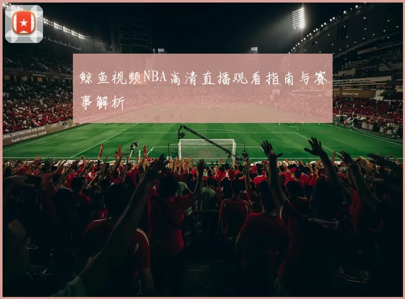 鲸鱼视频NBA高清直播观看指南与赛事解析