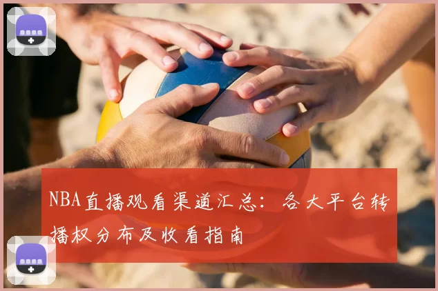NBA直播观看渠道汇总：各大平台转播权分布及收看指南