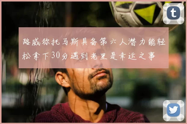 路威称托马斯具备第六人潜力能轻松拿下30分遇到老里是幸运之事