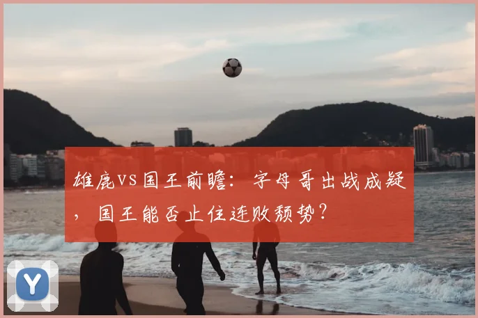 雄鹿vs国王前瞻:字母哥出战成疑,国王能否止住连败颓势?