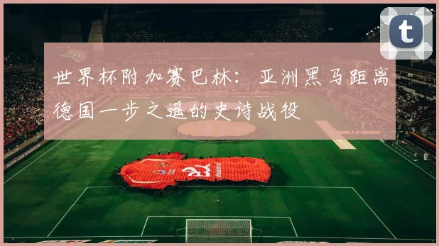 世界杯附加赛巴林:亚洲黑马距离德国一步之遥的史诗战役