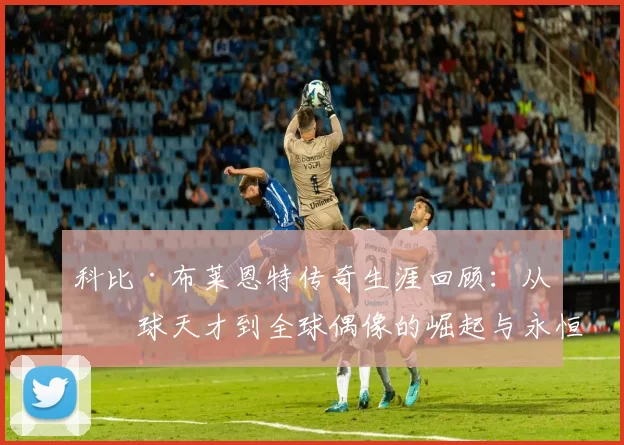 科比·布莱恩特传奇生涯回顾：从篮球天才到全球偶像的崛起与永恒影响