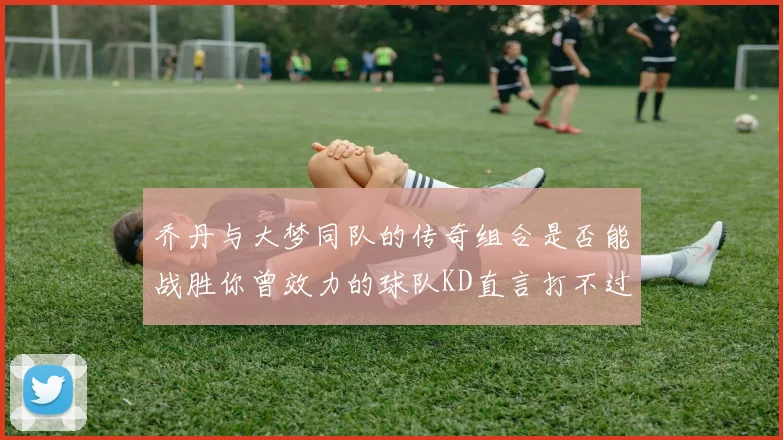 乔丹与大梦同队的传奇组合是否能战胜你曾效力的球队KD直言打不过实在太疯狂