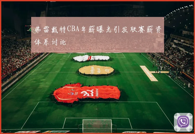 弗雷戴特CBA年薪曝光引发联赛薪资体系讨论