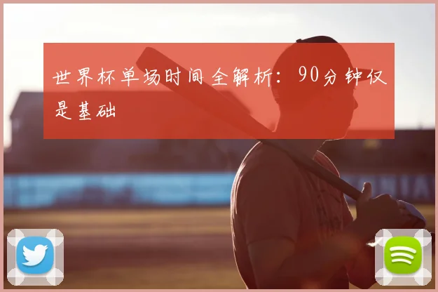 世界杯单场时间全解析：90分钟仅是基础