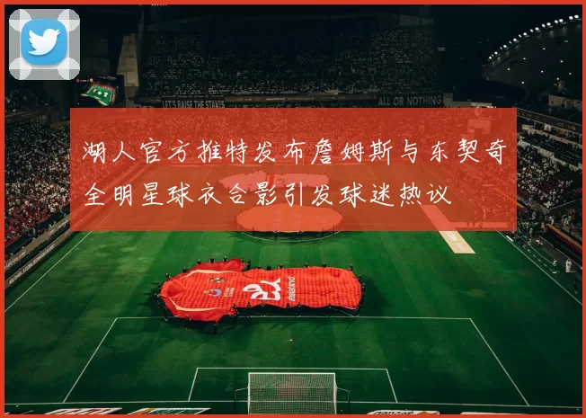 湖人官方推特发布詹姆斯与东契奇全明星球衣合影引发球迷热议