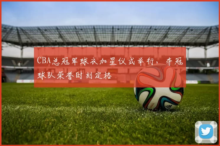 CBA总冠军球衣加星仪式举行，夺冠球队荣誉时刻定格