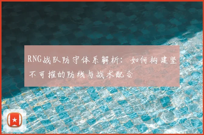RNG战队防守体系解析:如何构建坚不可摧的防线与战术配合