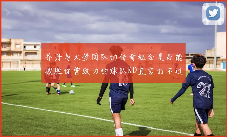 乔丹与大梦同队的传奇组合是否能战胜你曾效力的球队KD直言打不过实在太疯狂