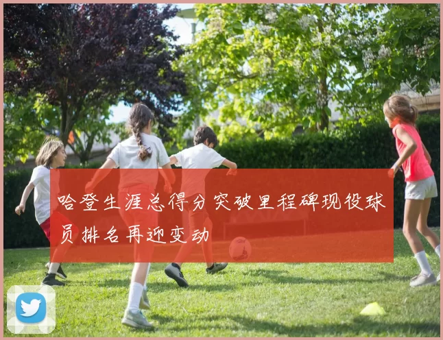 哈登生涯总得分突破里程碑现役球员排名再迎变动