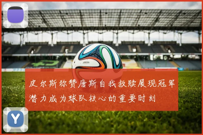 皮尔斯称赞唐斯自我救赎展现冠军潜力成为球队核心的重要时刻