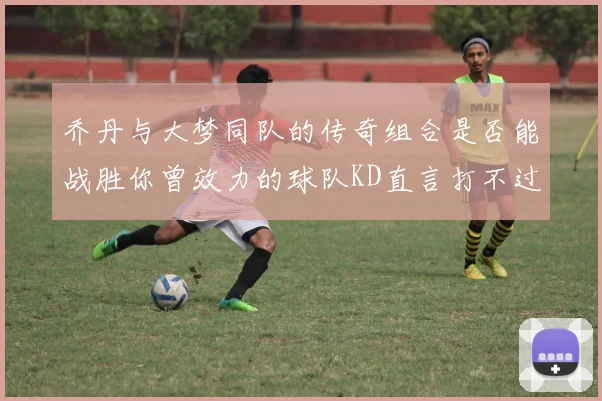 乔丹与大梦同队的传奇组合是否能战胜你曾效力的球队KD直言打不过实在太疯狂