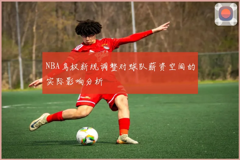 NBA鸟权新规调整对球队薪资空间的实际影响分析