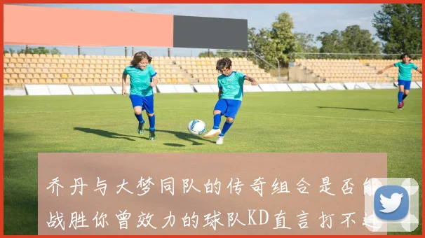 乔丹与大梦同队的传奇组合是否能战胜你曾效力的球队KD直言打不过实在太疯狂