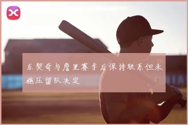 东契奇与詹里赛季后保持联系但未施压留队决定