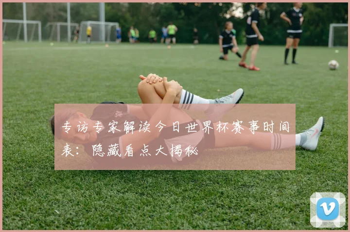 专访专家解读今日世界杯赛事时间表：隐藏看点大揭秘