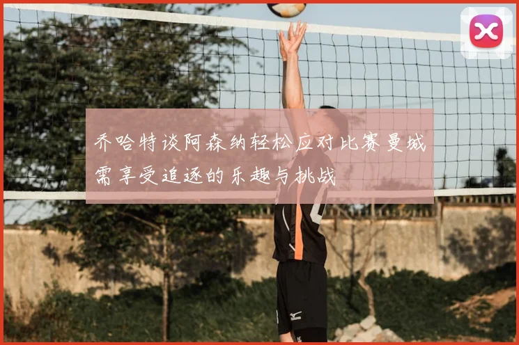 乔哈特谈阿森纳轻松应对比赛曼城需享受追逐的乐趣与挑战