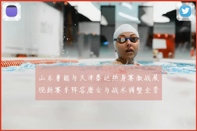 山东鲁能与天津泰达热身赛激战展现新赛季阵容磨合与战术调整全景观察