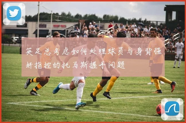 英足总考虑如何处理球员与身背强奸指控的托马斯握手问题