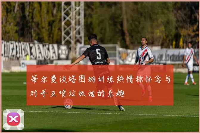 蒂尔曼谈塔图姆训练热情称怀念与对手互喷垃圾话的乐趣