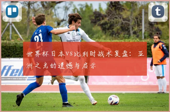 世界杯日本vs比利时战术复盘：亚洲之光的遗憾与启示